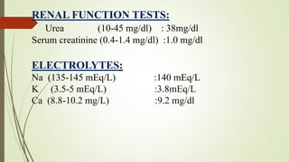 RENAL FUNCTION TESTS:
Urea (10-45 mg/dl) : 38mg/dl
Serum creatinine (0.4-1.4 mg/dl) :1.0 mg/dl
ELECTROLYTES:
Na (135-145 mEq/L) :140 mEq/L
K (3.5-5 mEq/L) :3.8mEq/L
Ca (8.8-10.2 mg/L) :9.2 mg/dl
 