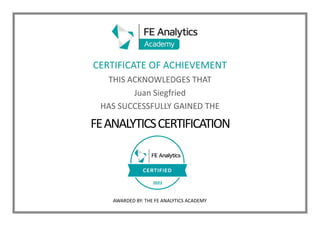 CERTIFICATE OF ACHIEVEMENT
THIS ACKNOWLEDGES THAT
Juan Siegfried
HAS SUCCESSFULLY GAINED THE
FEANALYTICSCERTIFICATION
AWARDED BY: THE FE ANALYTICS ACADEMY
2022
 