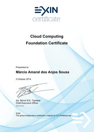 Cloud Computing
Foundation Certificate
Presented to:
Márcio Amaral dos Anjos Sousa
3 October 2014
drs. Bernd W.E. Taselaar
Chief Executive Officer
4284518.20321843
EXIN
The global independent certification institute for ICT Professionals
 