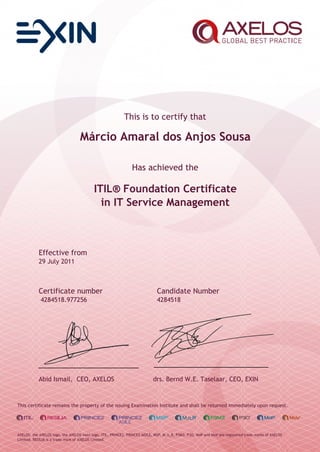 This is to certify that
Márcio Amaral dos Anjos Sousa
Has achieved the
ITIL® Foundation Certificate
in IT Service Management
Effective from
29 July 2011
Certificate number Candidate Number
4284518.977256 4284518
Abid Ismail, CEO, AXELOS drs. Bernd W.E. Taselaar, CEO, EXIN
This certificate remains the property of the issuing Examination Institute and shall be returned immediately upon request.
AXELOS, the AXELOS logo, the AXELOS swirl logo, ITIL, PRINCE2, PRINCE2 AGILE, MSP, M_o_R, P3M3, P3O, MoP and MoV are registered trade marks of AXELOS
Limited. RESILIA is a trade mark of AXELOS Limited.
 