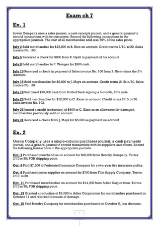 1
Exam ch 7
Ex. 1
Lowry Company uses a sales journal, a cash receipts journal, and a general journal to
record transactions with its customers. Record the following transactions in the
appropriate journals. The cost of all merchandise sold was 70% of the sales price.
July 2 Sold merchandise for $15,000 to B. Rice on account. Credit terms 2/10, n/30. Sales
invoice No. 100.
July 5 Received a check for $800 from R. Hyatt in payment of his account.
July 8 Sold merchandise to F. Wenger for $900 cash.
July 10 Received a check in payment of Sales invoice No. 100 from B. Rice minus the 2%
discount.
July 15 Sold merchandise for $9,000 to J. Mays on account. Credit terms 2/10, n/30. Sales
invoice No. 101.
July 18 Borrowed $25,000 cash from United Bank signing a 6-month, 10% note.
July 20 Sold merchandise for $12,000 to C. Kane on account. Credit terms 2/10, n/30.
Sales invoice No. 102.
July 25 Issued a credit (reduction) of $600 to C. Kane as an allowance for damaged
merchandise previously sold on account.
July 31 Received a check from J. Mays for $5,000 as payment on account
Ex. 2
Goren Company uses a single-column purchases journal, a cash payments
journal, and a general journal to record transactions with its suppliers and others. Record
the following transactions in the appropriate journals.
Oct. 5 Purchased merchandise on account for $20,000 from Hendry Company. Terms:
2/10 n/30; FOB shipping point.
Oct. 6 Paid $7,200 to Federated Insurance Company for a two-year fire insurance policy.
Oct. 8 Purchased store supplies on account for $700 from Flint Supply Company. Terms:
2/10 n/30.
Oct. 11 Purchased merchandise on account for $14,000 from Adler Corporation. Terms:
2/10 n/30; FOB shipping point.
Oct. 13 Granted a reduction of $3,000 to Adler Corporation for merchandise purchased on
October 11 and returned because of damage.
Oct. 15 Paid Hendry Company for merchandise purchased on October 5, less discount.
 