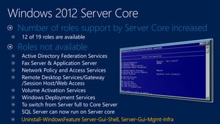 Number of roles support by Server Core increased
12 of 19 roles are available
Roles not available
Active Directory Federation Services
Fax Server & Application Server
Network Policy and Access Services
Remote Desktop Services/Gateway
/Session Host/Web Access
Volume Activation Services
Windows Deployment Services
To switch from Server full to Core Server
SQL Server can now run on Server core
Uninstall-WindowsFeature Server-Gui-Shell, Server-Gui-Mgmt-Infra
 