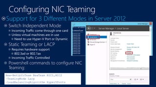 Switch Independent Mode
Incoming Traffic come through one card
Unless virtual machines are in use
Need to use Hyper-V Port or Dynamic
Static Teaming or LACP
Requires hardware support
802.3ad or 802.1ax
Incoming Traffic Controlled
Powershell commands to configure NIC
Teaming:
New-NetLbfoTeam NewTeam NIC1,NIC2
–TeamingMode Lacp
–LoadBalancingAlgorithm HyperVPorts
 
