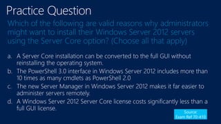 Which of the following are valid reasons why administrators
might want to install their Windows Server 2012 servers
using the Server Core option? (Choose all that apply)
a.
b.
c.
d.
Source:
Exam Ref 70-410
 