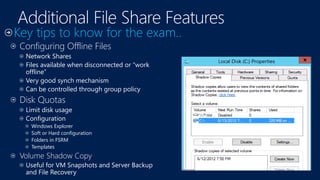 Configuring Offline Files
Network Shares
Files available when disconnected or “work
offline”
Very good synch mechanism
Can be controlled through group policy
Disk Quotas
Limit disk usage
Configuration
Windows Explorer
Soft or Hard configuration
Folders in FSRM
Templates
Volume Shadow Copy
Useful for VM Snapshots and Server Backup
and File Recovery
 