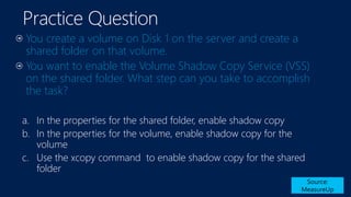 Practice Question
You create a volume on Disk 1 on the server and create a
shared folder on that volume.
You want to enable the Volume Shadow Copy Service (VSS)
on the shared folder. What step can you take to accomplish
the task?
Source:
MeasureUp
a. In the properties for the shared folder, enable shadow copy
b. In the properties for the volume, enable shadow copy for the
volume
c. Use the xcopy command to enable shadow copy for the shared
folder
 
