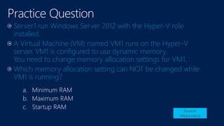 a. Minimum RAM
b. Maximum RAM
c. Startup RAM Source:
MeasureUp
Server1 run Windows Server 2012 with the Hyper-V role
installed.
A Virtual Machine (VM) named VM1 runs on the Hyper-V
server. VM1 is configured to use dynamic memory.
You need to change memory allocation settings for VM1.
Which memory allocation setting can NOT be changed while
VM1 is running?
 