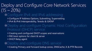 Configure IPv4 and IPv6 addressing
Deploy and configure Dynamic Host Configuration
Protocol (DHCP) service
Deploy and configure DNS service
 
