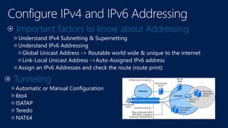 Important factors to know about Addressing
Understand IPv4 Subnetting & Supernetting
Understand IPv6 Addressing
Global Unicast Address -> Routable world wide & unique to the internet
Link-Local Unicast Address ->Auto-Assigned IPv6 address
Assign an IPv6 Addresses and check the route (route print)
Tunneling
Automatic or Manual Configuration
6to4
ISATAP
Teredo
NAT64
 