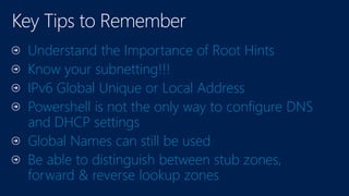 Understand the Importance of Root Hints
Know your subnetting!!!
IPv6 Global Unique or Local Address
Powershell is not the only way to configure DNS
and DHCP settings
Global Names can still be used
Be able to distinguish between stub zones,
forward & reverse lookup zones
 