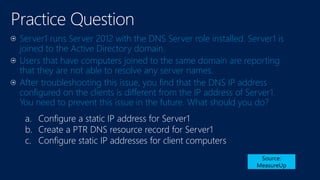 Practice Question
Server1 runs Server 2012 with the DNS Server role installed. Server1 is
joined to the Active Directory domain.
Users that have computers joined to the same domain are reporting
that they are not able to resolve any server names.
After troubleshooting this issue, you find that the DNS IP address
configured on the clients is different from the IP address of Server1.
You need to prevent this issue in the future. What should you do?
Source:
MeasureUp
a. Configure a static IP address for Server1
b. Create a PTR DNS resource record for Server1
c. Configure static IP addresses for client computers
 
