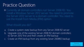 Currently all domain controllers run Server 2008 R2. You
install a Windows Server 2012 server. You need to promote
the Server 2012 server to a domain controller. You need to
use the Install From Media (IFM) option.
What should you do?
Source:
MeasureUp
a.
b.
c.
 