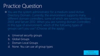 You are the system administrator for a medium-sized Active
Directory Domain. Currently, the environment supports many
different domain controllers, some of which are running Windows
2003 and Server 2012. When you are running domain controllers
in this type of environment, which of the following types of
groups can’t you use? (Choose all the apply)
Source:
Study Guide
a.
b.
c.
d.
 