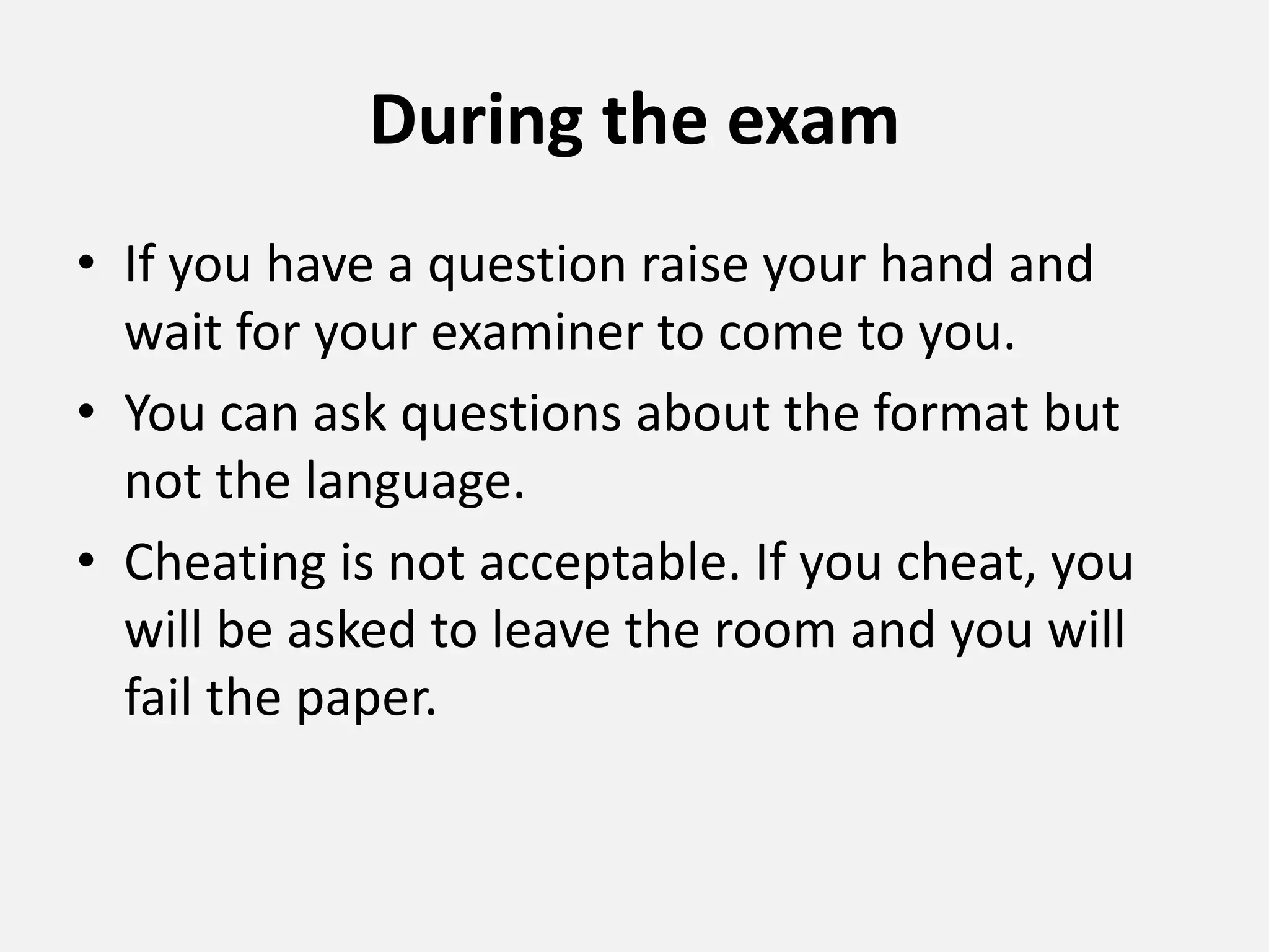 During the exam
• If you have a question raise your hand and
wait for your examiner to come to you.
• You can ask questions about the format but
not the language.
• Cheating is not acceptable. If you cheat, you
will be asked to leave the room and you will
fail the paper.