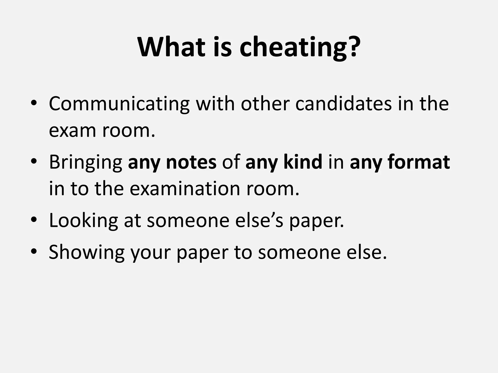 What is cheating?
• Communicating with other candidates in the
exam room.
• Bringing any notes of any kind in any format
in to the examination room.
• Looking at someone else’s paper.
• Showing your paper to someone else.