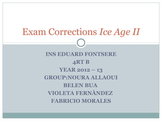 INS EDUARD FONTSERE
4RT B
YEAR 2012 – 13
GROUP:NOURA ALLAOUI
BELEN BUA
VIOLETA FERNÀNDEZ
FABRICIO MORALES
Exam Corrections Ice Age II
 