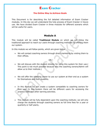 Exam Cracker
The Online Way to Achieve Goals
This Document is for describing the full detailed information of Exam Cracker
modules. In this doc we will understand the fully process of Exam Cracker in future
use. We have divided Exam Cracker in three modules for different scenario which
will be useful for users.
Module A
This module will be called Traditional Module on which we will follow the
traditional approach to reach our users through coaching institutes by offering them
our system.
In this module we will follow points, which are given below.
 We will contact coaching owners through direct marketing by visiting them to
their offices.
OR
 We will discuss with the student directly for using this system for their use.(
This point is not much possible because why the coaching owners/Admin will
allow us to their institute.)
 We will offer the coaching owner to use our system at their end as a system
for themselves and their students.
 In this module we will create a system compatible to coaching owners for
their use. In this system there will be different users for accessing the
practice tests and other earning activities.
 This module will be fully dependent upon the coaching institute; we will only
charge the students through coaching owners as full time fees for a year or
quarterly or half yearly.
 