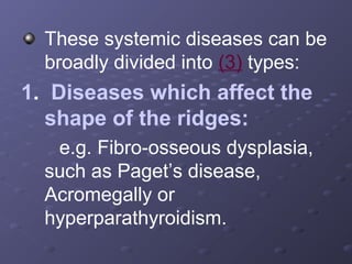 These systemic diseases can be
broadly divided into (3) types:

1. Diseases which affect the
shape of the ridges:
e.g. Fibro-osseous dysplasia,
such as Paget’s disease,
Acromegally or
hyperparathyroidism.

 