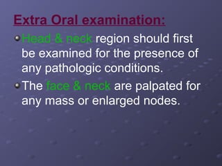 Extra Oral examination:
Head & neck region should first
be examined for the presence of
any pathologic conditions.
The face & neck are palpated for
any mass or enlarged nodes.

 