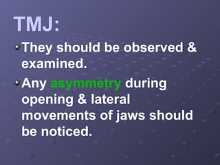 TMJ:
They should be observed &
examined.
Any asymmetry during
opening & lateral
movements of jaws should
be noticed.

 