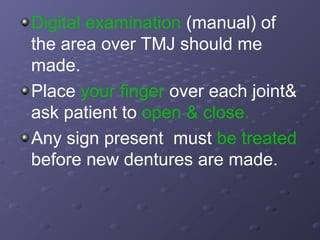 Digital examination (manual) of
the area over TMJ should me
made.
Place your finger over each joint&
ask patient to open & close.
Any sign present must be treated
before new dentures are made.

 