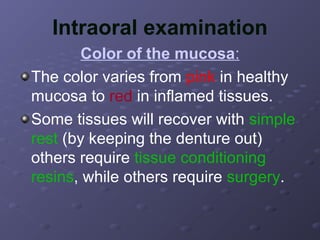 Intraoral examination
Color of the mucosa:
The color varies from pink in healthy
mucosa to red in inflamed tissues.
Some tissues will recover with simple
rest (by keeping the denture out)
others require tissue conditioning
resins, while others require surgery.

 