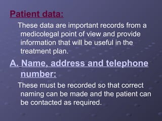 Patient data:
These data are important records from a
medicolegal point of view and provide
information that will be useful in the
treatment plan.

A. Name, address and telephone
number:
These must be recorded so that correct
naming can be made and the patient can
be contacted as required.

 