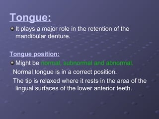 Tongue:
It plays a major role in the retention of the
mandibular denture.
Tongue position:
Might be normal, subnormal and abnormal.
Normal tongue is in a correct position.
The tip is relaxed where it rests in the area of the
lingual surfaces of the lower anterior teeth.

 