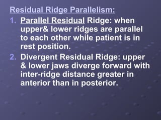 Residual Ridge Parallelism:
1. Parallel Residual Ridge: when
upper& lower ridges are parallel
to each other while patient is in
rest position.
2. Divergent Residual Ridge: upper
& lower jaws diverge forward with
inter-ridge distance greater in
anterior than in posterior.

 