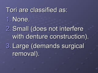 Tori are classified as:
1. None.
2. Small (does not interfere
with denture construction).
3. Large (demands surgical
removal).

 