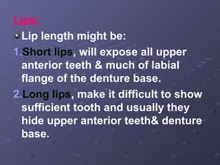 Lips:
Lip length might be:
1.Short lips, will expose all upper
anterior teeth & much of labial
flange of the denture base.
2.Long lips, make it difficult to show
sufficient tooth and usually they
hide upper anterior teeth& denture
base.

 