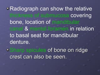 Radiograph can show the relative
thickness of submucosa covering
bone, location of mandibular
canal & mental foramen in relation
to basal seat for mandibular
denture.
Sharp spicules of bone on ridge
crest can also be seen.

 