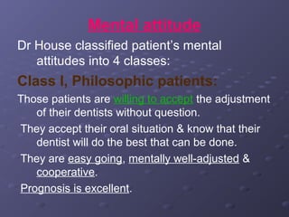 Mental attitude
Dr House classified patient’s mental
attitudes into 4 classes:

Class I, Philosophic patients:
Those patients are willing to accept the adjustment
of their dentists without question.
They accept their oral situation & know that their
dentist will do the best that can be done.
They are easy going, mentally well-adjusted &
cooperative.
Prognosis is excellent.

 