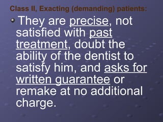 Class II, Exacting (demanding) patients:

They are precise, not
satisfied with past
treatment, doubt the
ability of the dentist to
satisfy him, and asks for
written guarantee or
remake at no additional
charge.

 