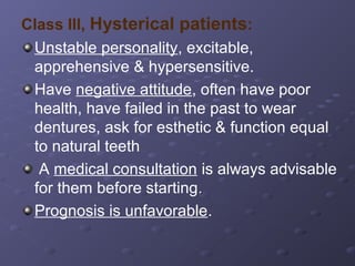 Class III, Hysterical patients:
Unstable personality, excitable,
apprehensive & hypersensitive.
Have negative attitude, often have poor
health, have failed in the past to wear
dentures, ask for esthetic & function equal
to natural teeth
A medical consultation is always advisable
for them before starting.
Prognosis is unfavorable.

 