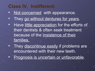 Class IV, Indifferent:








Not concerned with appearance.
They go without dentures for years.
Have little appreciation for the efforts of
their dentists & often seek treatment
because of the insistence of their
families.
They discontinue easily if problems are
encountered with their new teeth.
Prognosis is uncertain or unfavorable.

 