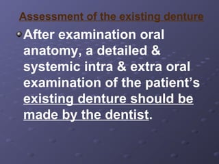 Assessment of the existing denture

After examination oral
anatomy, a detailed &
systemic intra & extra oral
examination of the patient’s
existing denture should be
made by the dentist.

 