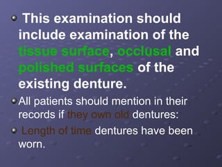 This examination should
include examination of the
tissue surface, occlusal and
polished surfaces of the
existing denture.
All patients should mention in their
records if they own old dentures:
Length of time dentures have been
worn.

 