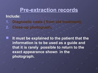 Pre-extraction records
Include:
1. Diagnostic casts ( from old treatment).
2. Close-up photograph.
 It must be explained to the patient that the
information is to be used as a guide and
that it is rarely possible to return to the
exact appearance shown in the
photograph.

 