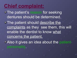 Chief complaint:
The patient’s reason for seeking
dentures should be determined.
The patient should describe the
complaints as they see them, this will
enable the dentist to know what
concerns the patient.
Also it gives an idea about the patient
personality.

 