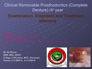 Clinical Removable Prosthodontics (Complete
Denture) /4th year
Examination, Diagnosis and Treatment
planning
References:
1. Clinical Complete Denture Prosthodontics.
by Dr Mustafa A. Hassaballa.
2. Boucher’s Prosthodontics Treatment for Edentulous Patients, by George Zarb.

Dr Ali Hmud
BDS, MSc, ADCC
College of Dentistry, KFU, Dammam
Sunday 1/3/2009 G, 4/3/1430 H

 