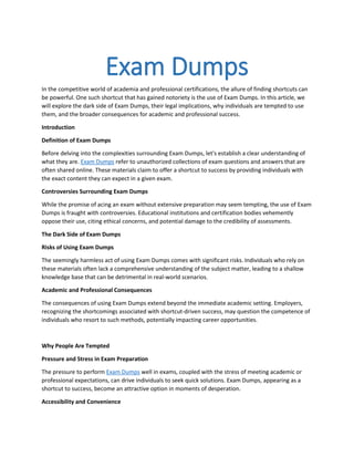 Exam Dumps
In the competitive world of academia and professional certifications, the allure of finding shortcuts can
be powerful. One such shortcut that has gained notoriety is the use of Exam Dumps. In this article, we
will explore the dark side of Exam Dumps, their legal implications, why individuals are tempted to use
them, and the broader consequences for academic and professional success.
Introduction
Definition of Exam Dumps
Before delving into the complexities surrounding Exam Dumps, let's establish a clear understanding of
what they are. Exam Dumps refer to unauthorized collections of exam questions and answers that are
often shared online. These materials claim to offer a shortcut to success by providing individuals with
the exact content they can expect in a given exam.
Controversies Surrounding Exam Dumps
While the promise of acing an exam without extensive preparation may seem tempting, the use of Exam
Dumps is fraught with controversies. Educational institutions and certification bodies vehemently
oppose their use, citing ethical concerns, and potential damage to the credibility of assessments.
The Dark Side of Exam Dumps
Risks of Using Exam Dumps
The seemingly harmless act of using Exam Dumps comes with significant risks. Individuals who rely on
these materials often lack a comprehensive understanding of the subject matter, leading to a shallow
knowledge base that can be detrimental in real-world scenarios.
Academic and Professional Consequences
The consequences of using Exam Dumps extend beyond the immediate academic setting. Employers,
recognizing the shortcomings associated with shortcut-driven success, may question the competence of
individuals who resort to such methods, potentially impacting career opportunities.
Why People Are Tempted
Pressure and Stress in Exam Preparation
The pressure to perform Exam Dumps well in exams, coupled with the stress of meeting academic or
professional expectations, can drive individuals to seek quick solutions. Exam Dumps, appearing as a
shortcut to success, become an attractive option in moments of desperation.
Accessibility and Convenience
 