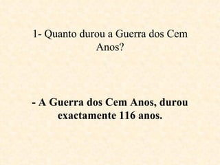 1- Quanto durou a Guerra dos Cem Anos? - A Guerra dos Cem Anos, durou exactamente 116 anos. 