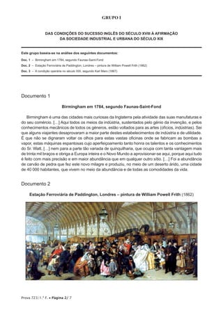 Prova 723/1.ª F. • Página 2/ 7
GRUPO I
DAS CONDIÇÕES DO SUCESSO INGLÊS DO SÉCULO XVIII À AFIRMAÇÃO
DA SOCIEDADE INDUSTRIAL E URBANA DO SÉCULO XIX
Este grupo baseia-se na análise dos seguintes documentos:
Doc. 1 – Birmingham em 1784, segundo Faunas-Saint-Fond
Doc. 2 – Estação Ferroviária de Paddington, Londres – pintura de William Powell Frith (1862)
Doc. 3 – A condição operária no século XIX, segundo Karl Marx (1867)
Documento 1
Birmingham em 1784, segundo Faunas-Saint-Fond
Birmingham é uma das cidades mais curiosas da Inglaterra pela atividade das suas manufaturas e
do seu comércio. […] Aqui todos os meios da indústria, sustentados pelo génio da invenção, e pelos
conhecimentos mecânicos de todos os géneros, estão voltados para as artes (ofícios, indústrias). Sei
que alguns viajantes desaprovaram a maior parte destes estabelecimentos de indústria e de utilidade.
É que não se dignaram voltar os olhos para estas vastas oficinas onde se fabricam as bombas a
vapor, estas máquinas espantosas cujo aperfeiçoamento tanto honra os talentos e os conhecimentos
do Sr. Watt, […] nem para a parte tão variada de quinquilharia, que ocupa com tanta vantagem mais
de trinta mil braços e obriga a Europa inteira e o Novo Mundo a aprovisionar-se aqui, porque aqui tudo
é feito com mais precisão e em maior abundância que em qualquer outro sítio. […] Foi a abundância
de carvão de pedra que fez este novo milagre e produziu, no meio de um deserto árido, uma cidade
de 40 000 habitantes, que vivem no meio da abundância e de todas as comodidades da vida.
Documento 2
Estação Ferroviária de Paddington, Londres – pintura de William Powell Frith (1862)
 