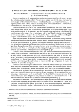 Prova 723/1.ª F. • Página 4/ 7
GRUPO II
PORTUGAL: O ESTADO NOVO E AS DIFICULDADES DO REGIME NA DÉCADA DE 1960
Discurso de Salazar na posse da Comissão Executiva da União Nacional
(18 de fevereiro de 1965)
1
5
10
15
20
25
30
35
Vamos em quatro anos de lutas e ganhou-se alguma coisa com o dinheiro do povo, o sangue
dos soldados, as lágrimas das mães? Pois atrevo-me a dizer que sim. No plano internacional,
começou por condenar-se sem remissão a posição portuguesa […]. No plano africano, […] eis
o ganho positivo desta batalha em que – os portugueses, europeus e africanos – combatemos,
sem espetáculo e sem alianças, orgulhosamente sós. […]
Uma parte da vida nacional flui das interdependências externas; mas outra parte, a mais
importante e grave, somos nós a determiná-la, a tomar dela a responsabilidade plena. E um
povo que toma, diante de si mesmo e à face dos imperativos da sua história, a decisão viril de
resistir, porque sabe que precisa de resistir para sobreviver, há de tirar desta mesma decisão
as forças necessárias para enfrentar as dificuldades. Penso assim que o Ultramar não pode
ser para nós fonte de desânimos mas, ao contrário, do mais sadio otimismo.
Além dos portugueses de África que combatem nas fileiras ou defendem portuguesmente
naquelas terras as suas aldeias e lavras, teremos já entre nós dezenas de milhares de homens,
e, não sei quando, centenas de milhares, que viveram nos matos, se arriscaram nos mares e
nas selvas, jogaram a vida pela Pátria e viram no Ultramar projetada a Nação na sua verdadeira
grandeza. Que podem significar para estes homens umas oposições que conspiram com o
comunismo, em Paris ou em Argel, para lhe entregar Portugal ou aquelas, mais moderadas
embora, que se limitam a ver se podem conquistar o poder […]?
Quando a União Indiana se apossou de Goa, o que internacionalmente se concluiu foi que
obteve minas ricas de ferro e manganês e ficara com um porto como não havia outro em todas
as suas costas; e parece não ter acudido à mente de ninguém que havia ali também uma
alma e uma cultura indo-portuguesa, amorosa criação de quatro séculos e meio de trabalhos
e sacrifícios. […] Nunca houve tantos portugueses nem tão elevado sentimento português
em Goa a enfrentar autoridades tirânicas, no mesmo território que a hipocrisia de muitos diz
«libertado da opressão» portuguesa.
Esta lição que o mundo agora colhe do nosso sofrimento, não queremos que levianamente
a tire dos outros territórios que constituem a Nação portuguesa. Mas este não querer tem um
segredo que é sabermos bem porque nos batemos, isto é, as razões da nossa luta nacional.
Humildemente confesso não ter conseguido em tantos anos duas coisas que aliás se me
afiguravam essenciais: convencer os governos de que precisavam de um apoio político para
a sua ação e de que esse apoio só podia advir-lhes da União Nacional; convencer a União
Nacional de que a formação política não pode ser abandonada a acasos de leituras ou de
influências familiares mas a uma doutrinação sistemática e persistente. […]
Nacarênciaaquemereferienoqueéessencial,oquenostemvalidoéofundoaindaconsistente
da lusitanidade, as lições da história e o exemplo dos seus valores, a sã tradição [...]. Mas, para
conquistar uma adesão firme, formar um soldado de uma causa desinteressada, granjear-lhe a
dedicação incondicional, é precisa a ação constante de uma doutrinação esclarecida.
1.  Identifique três dos princípios ideológicos do Estado Novo, presentes no documento.
2.  Explique, a partir do documento, três das dificuldades colocadas ao regime pela guerra colonial na década
de 1960.
Identificação da fonte
Salazar, Discursos e Notas Políticas VI, 1959-1966, Coimbra, Coimbra Editora, 1967 (adaptado)
 