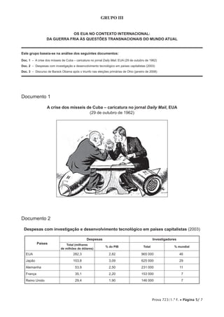 Prova 723/1.ª F. • Página 5/ 7
GRUPO III
OS EUA NO CONTEXTO INTERNACIONAL:
DA GUERRA FRIA ÀS QUESTÕES TRANSNACIONAIS DO MUNDO ATUAL
Este grupo baseia-se na análise dos seguintes documentos:
Doc. 1 – A crise dos mísseis de Cuba – caricatura no jornal Daily Mail, EUA (29 de outubro de 1962)
Doc. 2 – Despesas com investigação e desenvolvimento tecnológico em países capitalistas (2003)
Doc. 3 – Discurso de Barack Obama após o triunfo nas eleições primárias de Ohio (janeiro de 2008)
Documento 1
A crise dos mísseis de Cuba – caricatura no jornal Daily Mail, EUA
(29 de outubro de 1962)
Documento 2
Despesas com investigação e desenvolvimento tecnológico em países capitalistas (2003)
Países
Despesas Investigadores
Total (milhares
de milhões de dólares)
% do PIB Total % mundial
EUA 282,3 2,82 965 000 46
Japão 103,8 3,09 625 000 29
Alemanha 53,9 2,50 231 000 11
França 35,1 2,20 153 000 7
Reino Unido 29,4 1,90 146 000 7
 