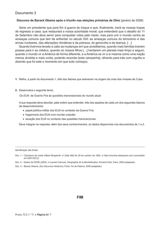 Prova 723/1.ª F. • Página 6/ 7
Documento 3
Discurso de Barack Obama após o triunfo nas eleições primárias de Ohio (janeiro de 2008)
Serei um presidente que porá fim à guerra do Iraque e que, finalmente, trará as nossas tropas
de regresso a casa; que restaurará a nossa autoridade moral; que entenderá que o desafio do 11
de Setembro não deve servir para conquistar votos pelo medo, mas para unir o mundo contra as
ameaças comuns que tem de enfrentar no século XXI: as ameaças comuns do terrorismo e das
armas nucleares, das alterações climáticas e da pobreza, do genocídio e da doença. […]
Quando tivermos levado a cabo as mudanças em que acreditamos, quando mais famílias tiverem
posses para ir ao médico, quando os nossos filhos […] herdarem um planeta mais limpo e seguro,
quando o mundo vir a América de forma diferente, e a América se vir a si mesma como uma nação
menos dividida e mais unida, poderão recordar [esta campanha], olhando para trás com orgulho e
dizendo que foi este o momento em que tudo começou.
1.  Refira, a partir do documento 1, três dos fatores que estiveram na origem da crise dos mísseis de Cuba.
2.  Desenvolva o seguinte tema:
Os EUA: da Guerra Fria às questões transnacionais do mundo atual.
A sua resposta deve abordar, pela ordem que entender, três dos aspetos de cada um dos seguintes tópicos
de desenvolvimento:
•  papel político-militar dos EUA no contexto da Guerra Fria;
•  hegemonia dos EUA num mundo unipolar;
•  atuação dos EUA no contexto das questões transnacionais.
Deve integrar na resposta, além dos seus conhecimentos, os dados disponíveis nos documentos de 1 a 3.
Identificação das fontes
Doc. 1 – Caricatura de Leslie Gilbert Illingworth, in Daily Mail de 29 de outubro de 1962, in http://cmcrisis.wikispaces.com (consultado
em 26/01/2012)
Doc. 2 – Dados da OCDE (2003), in Laurent Carroué, Géographie de la Mondialisation, Armand Colin, Paris, 2004 (adaptado)
Doc. 3 – Barack Obama, Dez Discursos Históricos, Porto, Fio da Palavra, 2009 (adaptado)
FIM
 