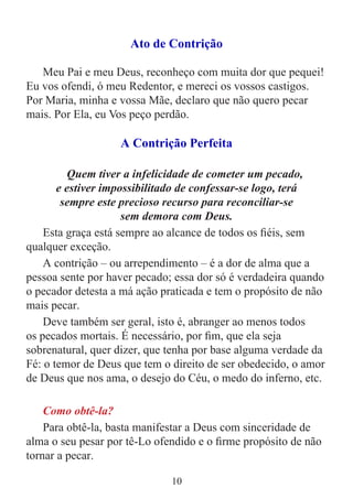 10
Ato de Contrição
Meu Pai e meu Deus, reconheço com muita dor que pequei!
Eu vos ofendi, ó meu Redentor, e mereci os vossos castigos.
Por Maria, minha e vossa Mãe, declaro que não quero pecar
mais. Por Ela, eu Vos peço perdão.
A Contrição Perfeita
Quem tiver a infelicidade de cometer um pecado,
e estiver impossibilitado de confessar-se logo, terá
sempre este precioso recurso para reconciliar-se
sem demora com Deus.
Esta graça está sempre ao alcance de todos os fiéis, sem
qualquer exceção.
A contrição – ou arrependimento – é a dor de alma que a
pessoa sente por haver pecado; essa dor só é verdadeira quando
o pecador detesta a má ação praticada e tem o propósito de não
mais pecar.
Deve também ser geral, isto é, abranger ao menos todos
os pecados mortais. É necessário, por fim, que ela seja
sobrenatural, quer dizer, que tenha por base alguma verdade da
Fé: o temor de Deus que tem o direito de ser obedecido, o amor
de Deus que nos ama, o desejo do Céu, o medo do inferno, etc.
Como obtê-la?
Para obtê-la, basta manifestar a Deus com sinceridade de
alma o seu pesar por tê-Lo ofendido e o firme propósito de não
tornar a pecar.
 