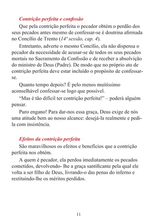 11
Contrição perfeita e confissão
Que pela contrição perfeita o pecador obtém o perdão dos
seus pecados antes mesmo de confessar-se é doutrina afirmada
no Concílio de Trento (14ª sessão, cap. 4).
Entretanto, adverte o mesmo Concílio, ela não dispensa o
pecador da necessidade de acusar-se de todos os seus pecados
mortais no Sacramento da Confissão e de receber a absolvição
do ministro de Deus (Padre). De modo que no próprio ato de
contrição perfeita deve estar incluído o propósito de confessar-
se.
Quanto tempo depois? É pelo menos muitíssimo
aconselhável confessar-se logo que possível.
“Mas é tão difícil ter contrição perfeita!” – poderá alguém
pensar.
Puro engano! Para dar-nos essa graça, Deus exige de nós
uma atitude bem ao nosso alcance: desejá-la realmente e pedi-
la com insistência.
Efeitos da contrição perfeita
São maravilhosos os efeitos e benefícios que a contrição
perfeita nos obtém.
A quem é pecador, ela perdoa imediatamente os pecados
cometidos, devolvendo- lhe a graça santificante pela qual ele
volta a ser filho de Deus, livrando-o das penas do inferno e
restituindo-lhe os méritos perdidos.
 