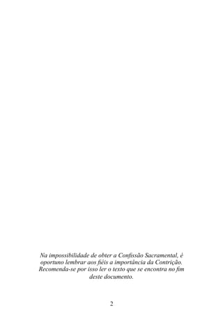 2
Na impossibilidade de obter a Confissão Sacramental, é
oportuno lembrar aos fiéis a importância da Contrição.
Recomenda-se por isso ler o texto que se encontra no fim
deste documento.
 